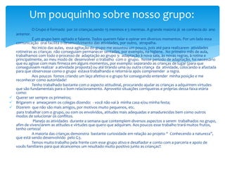 O Grupo é formado por 20 crianças,sendo 15 meninos e 5 meninas. A grande maioria já se conhecia do ano
anterior.
É um grupo bem agitado e falante. Todos querem falar e opinar em diversos momentos. Por um lado essa
comunicação oral facilita o desenvolvimento das atividades, por outro, atrapalha.
No início das aulas, essa agitação do grupo me assustou um pouco, pois até para realizarem atividades
rotineiras as crianças não conseguiam permanecer sentadas, por exemplo, na higiene. No primeiro mês de aula,
trabalhamos com todo o processo de adaptação ao grupo 3: adaptação à nova sala, às novas regras, à rotina e
principalmente, ao meu modo de desenvolver o trabalho com o grupo. Nesse período de adaptação, foi necessário
que eu agisse com mais firmeza em alguns momentos, por exemplo: separando as crianças de lugar (para que
conseguissem realizar a atividade proposta) ou até tirando uma ou outra criança da atividade, colocando-a afastada
para que observasse como o grupo estava trabalhando e retorná-la após compreender a regra.
Aos poucos fomos criando um laço afetivo e o grupo foi conseguindo entender minha posição e me
reconhecer como autoridade!
Tenho trabalhado bastante com o aspecto atitudinal, procurando ajudar as crianças a adquirirem virtudes
que são fundamentais para o bom relacionamento. Aproveito situações corriqueiras e próprias dessa faixa etária
como:
 Querer ser sempre os primeiros;
 Brigarem e ameaçarem os colegas dizendo: - você não vai à minha casa e/ou minha festa;
 Dizerem que não são mais amigos, por motivos muito pequenos, etc.
para trabalhar com o grupo, ou com os envolvidos, atitudes mais adequadas e amadurecidas bem como outros
modos de solucionar os conflitos.
Planejo as atividades durante a semana que contemplem diversos aspectos a serem trabalhados no grupo,
afim de vivenciarem as atitudes e virtudes que quero que adquiram. Aos poucos esse trabalho trará muitos frutos,
tenho certeza!
A maioria das crianças demonstra bastante curiosidade em relação ao projeto “ Conhecendo a natureza”,
que está sendo desenvolvido pelo G3.
Temos muito trabalho pela frente com esse grupo ativo e desafiador e conto com a parceria e apoio de
vocês familiares para que alcancemos um resultado muito positivo junto as crianças!!
Um pouquinho sobre nosso grupo:
 