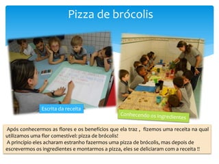 Pizza de brócolis
Após conhecermos as flores e os benefícios que ela traz , fizemos uma receita na qual
utilizamos uma flor comestível: pizza de brócolis!
A princípio eles acharam estranho fazermos uma pizza de brócolis, mas depois de
escrevermos os ingredientes e montarmos a pizza, eles se deliciaram com a receita !!
Escrita da receita
 