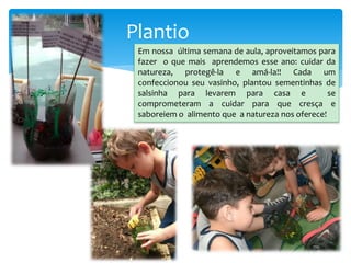 Plantio
Em nossa última semana de aula, aproveitamos para
fazer o que mais aprendemos esse ano: cuidar da
natureza, protegê-la e amá-la!! Cada um
confeccionou seu vasinho, plantou sementinhas de
salsinha para levarem para casa e se
comprometeram a cuidar para que cresça e
saboreiem o alimento que a natureza nos oferece!
 