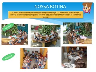 NOSSA ROTINA
A rotina é um momento muito importante para a criança. É, a partir dela, que a criança
começa a compreender as regras de convívio, adquire novos conhecimentos e se sente mais
segura.
 