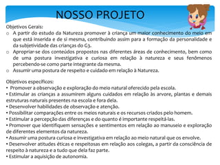 NOSSO PROJETO
Objetivos Gerais:
o A partir do estudo da Natureza promover à criança um maior conhecimento do meio em
que está inserida e de si mesma, contribuindo assim para a formação da personalidade e
da subjetividade das crianças do G3.
o Apropriar-se dos conteúdos propostos nas diferentes áreas de conhecimento, bem como
de uma postura investigativa e curiosa em relação à natureza e seus fenômenos
percebendo-se como parte integrante da mesma.
o Assumir uma postura de respeito e cuidado em relação à Natureza.
Objetivos específicos:
• Promover a observação e exploração do meio natural oferecido pela escola.
• Estimular as crianças a assumirem alguns cuidados em relação às arvore, plantas e demais
estruturas naturais presentes na escola e fora dela.
• Desenvolver habilidades de observação e atenção.
• Possibilitar comparações entre os meios naturais e os recursos criados pelo homem.
• Estimular a percepção das diferenças e do quanto é importante respeitá-las.
• Promover que identifiquem sensações e sentimentos em relação ao manuseio e exploração
de diferentes elementos da natureza.
• Assumir uma postura curiosa e investigativa em relação ao meio natural que os envolve.
• Desenvolver atitudes éticas e respeitosas em relação aos colegas, a partir da consciência de
respeito à natureza e a tudo que dela faz parte.
• Estimular a aquisição de autonomia.
 