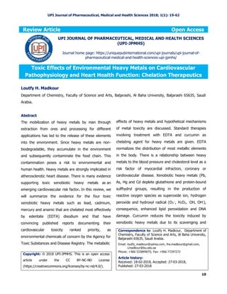 UPI Journal of Pharmaceutical, Medical and Health Sciences 2018; 1(1): 19-62
19
Review Article Open Access
Toxic Effects of Environmental Heavy Metals on Cardiovascular
Pathophysiology and Heart Health Function: Chelation Therapeutics
Loutfy H. Madkour
Department of Chemistry, Faculty of Science and Arts, Baljarashi, Al Baha University, Baljarashi 65635, Saudi
Arabia.
Abstract
The mobilization of heavy metals by man through
extraction from ores and processing for different
applications has led to the release of these elements
into the environment. Since heavy metals are non-
biodegradable, they accumulate in the environment
and subsequently contaminate the food chain. This
contamination poses a risk to environmental and
human health. Heavy metals are strongly implicated in
atherosclerotic heart disease. There is many evidence
supporting toxic xenobiotic heavy metals as an
emerging cardiovascular risk factor. In this review, we
will summarize the evidence for the four toxic
xenobiotic heavy metals such as lead, cadmium,
mercury and arsenic that are chelated most effectively
by edentate (EDTA) disodium and that have
convincing published reports documenting their
cardiovascular toxicity ranked priority, as
environmental chemicals of concern by the Agency for
Toxic Substances and Disease Registry. The metabolic
effects of heavy metals and hypothetical mechanisms
of metal toxicity are discussed. Standard therapies
involving treatment with EDTA and curcumin as
chelating agent for heavy metals are given. EDTA
normalizes the distribution of most metallic elements
in the body. There is a relationship between heavy
metals to the blood pressure and cholesterol level as a
risk factor of myocardial infraction, coronary or
cardiovascular disease. Xenobiotic heavy metals (Pb,
As, Hg and Cd deplete glutathione and protein-bound
sulfhydryl groups, resulting in the production of
reactive oxygen species as superoxide ion, hydrogen
peroxide and hydroxyl radical (O2
.-
, H2O2, .
OH, OH-
),
consequence, enhanced lipid peroxidation and DNA
damage. Curcumin reduces the toxicity induced by
xenobiotic heavy metals due to its scavenging and
UPI JOURNAL OF PHARMACEUTICAL, MEDICAL AND HEALTH SCIENCES
(UPI-JPMHS)
Journal home page: https://uniquepubinternational.com/upi-journals/upi-journal-of-
pharmaceutical-medical-and-health-sciences-upi-jpmhs/
Copyright: © 2018 UPI-JPMHS. This is an open access
article under the CC BY-NC-ND License
(https://creativecommons.org/licenses/by-nc-nd/4.0/).
Correspondence to: Loutfy H. Madkour, Department of
Chemistry, Faculty of Science and Arts, Al Baha University,
Baljarashi 65635, Saudi Arabia.
Email: loutfy_madkour@yahoo.com, lha.madkour@gmail.com,
Lmadkour@bu.edu.sa
Phone: +966 533899075; Fax: +966 77247272
Article history:
Received: 18-02-2018, Accepted: 27-03-2018,
Published: 27-03-2018
 