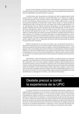 18
1
Durante la última década, periodo de mayor crecimiento en la aplicación de la técnica
de destete precoz en el país, la alimentación de terneros se ha realizado fundamentalmente
bajo las modalidades de suplementación en pastoreo.
Las alternativas más frecuentemente utilizadas han sido la suplementación sobre
campo natural o praderas sembradas, ambos planteados con el objetivo de asegurar
una ganancia de peso en los terneros similar a la que lograrían, en promedio, al pie de
la vaca. Para ganancias diarias de peso vivo en torno a 500 a 600 gramos, en los 90
días siguientes al destete, el manejo sobre campo natural requiere un mayor periodo de
suplementación (90 vs. 60 días) así como una mayor nivel inicial de suplementación (1.3
vs 1.0% del peso vivo) con relación al pastoreo de praderas. A modo de ejemplo, para
destetes realizados sobre terneros de partos de octubre destetados en diciembre a inicio
de entore, ello supone un peso a inicio de otoño en torno a los 130 kg y una eficiencia
de conversión del suplemento en torno a 3:1, por kg de peso vivo adicional ganado, en
relación a la performance que hubiera mostrado de haberse manejado exclusivamente en
base a pasturas. Sin embargo, los cambios generados en el negocio ganadero en cuanto
a una mayor demanda por animales jóvenes y pesados a la faena, presionan hacia la ne-
cesidad de lograr una mayor tasa promedio de ganancia de peso vivo durante la vida del
animal. Llegar a otoño con un mayor peso del ternero ofrece la oportunidad de atenuar
la magnitud de este incremento.
Desde la perspectiva de una nueva cría, bajo la cual, a la obtención de buenos in-
dicadores de reproductivos se suma ahora el lograr mayores pesos de los terneros, vistos
estos como producto final de los sistemas criadores, la inserción del destete precoz a corral
aparece como una estrategia que permite contribuir simultáneamente al logro de ambos
objetivos. Por otra parte, desde el punto de vista del manejo del ternero, la alimentación
a corral adquiere una nueva dimensión, posibilitando un mayor control e incidencia sobre
la nutrición en una etapa temprana de la vida y la expresión del potencial de crecimiento
del animal.
Naturalmente, surgen interrogantes con relación a su implementación y a la respuesta
esperada, y que tienen que ver con el hecho de poder evaluar la viabilidad bioeconómica
de su aplicación, tanto en lo que respecta al impacto inmediato sobre la performance a
corral de los terneros, como al impacto de la práctica sobre el resultado económico de la
empresa. ¿Cuál es el potencial de ganancia y eficiencia de conversión de terneros de destete
precoz alimentados a corral? ¿Qué factores inciden sobre estas variables? ¿Cómo incide
este manejo sobre el despeño posterior a pasto? ¿Se afecta el desempeño posterior en un
eventual corral de ADT, a los seis meses de edad? Algunas de estas interrogantes han sido
abordadas por la investigación en la UPIC, y son motivo de este artículo.
Destete precoz a corral:
la experiencia de la UPIC
El manejo alimenticio a corral de terneros destetados precozmente, sustituye a la
suplementación en pastoreo por el suministro en corrales de una ración totalmente mez-
clada durante el posdestete (Figura 1). En tal sentido, el destete precoz a corral ofrece
la posibilidad de regular a través de la composición de la dieta y nivel de suministro del
alimento, el aporte diario de nutrientes y, consecuentemente, la ganancia de peso vivo de
los terneros. Dietas más concentradas, con consumo de alimento a voluntad, posibilitarán
ganancias de peso vivo superiores a las observadas en pastoreo, donde la ración representa
en torno a un tercio del consumo total. Asimismo por tratarse de una categoría altamente
eficiente en la conversión del alimento se esperará un menor consumo de alimento por
unidad de incremento en el peso vivo, si se lo compara con animales de mayor edad.
 