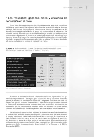 1
DESTETE PRECOZ A CORRAL
21
• Los resultados: ganancia diaria y eficiencia de
conversión en el corral
Como parte del manejo de rutina del rodeo experimental, a partir de los registros
de fecha de parto, peso al nacimiento y peso al destete, se estimó la edad al destete y
ganancia diaria de peso vivo pre-destete. Posteriormente, durante el manejo a corral, los
animales fueron pesados cada 14 días sin ayuno, y el consumo diario de materia seca fue
estimado como la diferencia entre la cantidad de alimento ofrecido y el residuo presente
en el comedero. La ganancia de peso a corral fue estimada a partir de la regresión del peso
vivo en el tiempo. En el cuadro 1 se presentan las estadísticas descriptivas con relación a las
principales variables de performance estimadas sobre un total de 134 terneros destetados
a la fecha, resultado de un período de evaluación de 2 años.
MS: materia seca, GP: ganancia de peso vivo
Cuadro 1. Performance a corral de terneros Hereford destetados
precozmente en la UPIC durante el período 2010-2012
El período de alimentación a corral fue en media de 70 días, registrándose una ga-
nancia diaria promedio de 1.226 kg/día, para un consumo 4.5 kg MS/animal. Para dicho
periodo, la eficiencia de conversión de la dieta fue 3.7 kg de MS consumida por cada kilo
de peso vivo ganado. Este valor hace referencia a la eficiencia con que el ternero convierte
la totalidad de la dieta consumida, a diferencia del valor de eficiencia de conversión del
suplemento que, en condiciones de pastoreo, refiere a la eficiencia con que el ternero
convierte el suplemento por unidad de ganancia adicional respecto a no suplementar.
Variaciones en la ganancia diaria, eficiencia de conversión o peso final observadas en
la base de datos analizada, pueden ser atribuidas a variaciones en la oferta de alimento,
la relación voluminoso/ concentrado que afecta a la concentración de nutrientes de la
dieta, la fuente proteica, o bien a factores de manejo tales como la forma de suministro
del alimento o el acceso a sombra, producto precisamente de diferentes tratamientos
evaluados experimentalmente en la UPIC, cuyos resultados han sido presentados en las
publicaciones de las jornadas anteriores Simeone et al, 2011a; Simeone et al, 2011b;
Beretta et al, 2011).
 