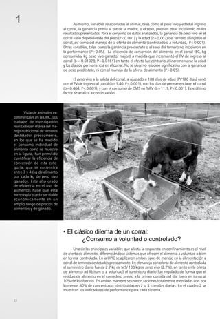 22
1 Asimismo, variables relacionadas al animal, tales como el peso vivo y edad al ingreso
al corral, la ganancia previa al pie de la madre, o el sexo, podrían estar incidiendo en los
resultados presentados. Para el conjunto de datos analizados, la ganancia de peso vivo en el
corral varió dependiendo del peso (P<0.001) y la edad (P=0.002) del ternero al ingreso al
corral, así como del manejo de la oferta de alimento (controlado o a voluntad, P<0.001).
Otras variables, tales como la ganancia pre-destete o el sexo del ternero no incidieron en
la performance (P>0.05). La eficiencia de conversión del alimento en el corral (EC, kg
consumido/ kg peso vivo ganado) mejoró a medida que incrementó el PV de ingreso al
corral (b=-0.01028; P=0.0161) en tanto el efecto fue contrario al incrementarse la edad
y los días de permanencia en el corral. No se observó relación significativa con la ganancia
de peso predestete, ni con el manejo de la oferta de alimento (P>0.05).
El peso vivo a la salida del corral, a ajustado a 180 días de edad (PV180 días) varió
con el PV de ingreso al corral (b=1.40; P<0.001), con los dias de permanencia en el corral
(b=0.464; P<0.001), y con el consumo de CMS en %PV (b=11.1, P<0.001). Este último
factor se analiza a continuación.
• El clásico dilema de un corral:
¿Consumo a voluntad o controlado?
Una de las principales variables que afecta la respuesta en confinamiento es el nivel
de oferta de alimento, diferenciándose sistemas que ofrecen el alimento a voluntad o bien
en forma controlada. En la UPIC se aplicaron ambos tipos de manejo en la alimentación a
corral de terneros destetados precozmente. En el manejo con oferta de alimento controlada
el suministro diario fue de 2.7 kg de MS/ 100 kg de peso vivo (2.7%), en tanto en la oferta
de alimento ad libitum o a voluntad) el suministro diario fue regulado de forma que el
residuo de alimento en el comedero previo a la primer comida del día fuera en torno al
10% de lo ofrecido. En ambos manejos se usaron raciones totalmente mezcladas con por
lo menos 80% de concentrado, distribuidas en 2 o 3 comidas diarias. En el cuadro 2 se
muestran los indicadores de performance para cada sistema.
Vista de animales ex-
perimentales en la UPIC. Los
trabajos de investigación
realizados en el área del ma-
nejo nutricional de terneros
destetados precozmente,
en los que se ha medido
el consumo individual de
alimento como se muestra
en la figura, han permitido
cuantificar la eficiencia de
conversión de esta cate-
goría, que se encuentra
entre 3 y 4 (kg de alimento
por cada kg de peso vivo
ganado). Este alto grado
de eficiencia en el uso de
alimentos hace que esta
tecnología pueda ser viable
económicamente en un
amplio rango de precios de
alimentos y de ganado.
 