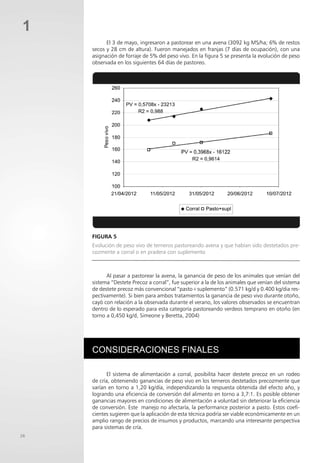 26
1
Evolución de peso vivo de terneros pastoreando avena y que habían sido destetados pre-
cozmente a corral o en pradera con suplemento
Consideraciones finales
El sistema de alimentación a corral, posibilita hacer destete precoz en un rodeo
de cría, obteniendo ganancias de peso vivo en los terneros destetados precozmente que
varían en torno a 1,20 kg/día, independizando la respuesta obtenida del efecto año, y
logrando una eficiencia de conversión del alimento en torno a 3,7:1. Es posible obtener
ganancias mayores en condiciones de alimentación a voluntad sin deteriorar la eficiencia
de conversión. Este manejo no afectaría, la performance posterior a pasto. Estos coefi-
cientes sugieren que la aplicación de esta técnica podría ser viable económicamente en un
amplio rango de precios de insumos y productos, marcando una interesante perspectiva
para sistemas de cría.
Al pasar a pastorear la avena, la ganancia de peso de los animales que venían del
sistema “Destete Precoz a corral”, fue superior a la de los animales que venían del sistema
de destete precoz más convencional “pasto+suplemento” (0.571 kg/d y 0.400 kg/dia res-
pectivamente). Si bien para ambos tratamientos la ganancia de peso vivo durante otoño,
cayó con relación a la observada durante el verano, los valores observados se encuentran
dentro de lo esperado para esta categoría pastoreando verdeos temprano en otoño (en
torno a 0,450 kg/d, Simeone y Beretta, 2004)
FIGURA 5
El 3 de mayo, ingresaron a pastorear en una avena (3092 kg MS/ha; 6% de restos
secos y 28 cm de altura). Fueron manejados en franjas (7 días de ocupación), con una
asignación de forraje de 5% del peso vivo. En la figura 5 se presenta la evolución de peso
observada en los siguientes 64 días de pastoreo.
 