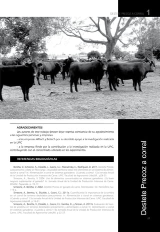 27
1
Referencias bibliográficas
Beretta, V., Simeone, A., Elizalde, J., Caorsi, C.J., Manalinsky, E., Rodríguez, D. 2011. Destete Precoz,
autoconsumo y dieta sin fibra larga: ¿es posible combinar estos tres elementos en un sistema de alimen-
tación a corral? In: Alimentación a corral en sistemas ganaderos: ¿Cuándo y cómo? 13a Jornada Anual
de la Unidad de Producción Intensiva de Carne. UPIC. Facultad de Agronomía UdeLAR. p28-33.
Simeone, A., Beretta, V. 2004. Uso de alimentos concentrados en sistemas ganaderos. ¿Es buen
negocio suplementar al ganado? In: Jornada Anual de la Unidad de Producción Intensiva de Carne.
EEMAC. Paysandú. p. 10-17.
Simeone, A. Beretta, V. 2002. Destete Precoz en ganado de carne. Montevideo: Ed. Hemisferio Sur.
119 p.
Simeone, A., Beretta, V., Elizalde, J., Caorsi, C.J. 2011a. Cuantificando la importancia de la sombra
en un corral de terneros destetados precozmente. In: Alimentación a corral en sistemas ganaderos:
¿Cuándo y cómo? 13a Jornada Anual de la Unidad de Producción Intensiva de Carne. UPIC. Facultad de
Agronomía UdeLAR. p 16-21.
Simeone, A., Beretta, V., Elizalde, J., Caorsi, C.J. Gamba, D., y Terzian, A. 2011b. Evaluación de fuen-
tes de proteína en terneros destetados precozmente y alimentados a corral. In: Alimentación a corral
en sistemas ganaderos: ¿Cuándo y cómo? 13a Jornada Anual de la Unidad de Producción Intensiva de
Carne. UPIC. Facultad de Agronomía UdeLAR. p 22-27.
Agradecimientos
Los autores de este trabajo desean dejar expresa constancia de su agradecimiento
a las siguientes personas y empresas
- a las empresas Alltech y Biotech por su decidido apoyo a la investigación realizada
en la UPIC
- a la empresa Rinde por la contribución a la investigación realizada en la UPIC,
contribuyendo con el concentrado utilizado en los experimentos.
DESTETE PRECOZ A CORRAL
Destete
Precoz
a
corral
 