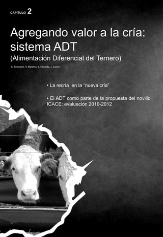 28
CAPÍTULO 2
Agregando valor a la cría:
sistema ADT
(Alimentación Diferencial del Ternero)
A. Simeone, V. Beretta, J. Elizalde, J. Caorsi
• La recría en la “nueva cría”
• El ADT como parte de la propuesta del novillo
ICACE: evaluación 2010-2012
 