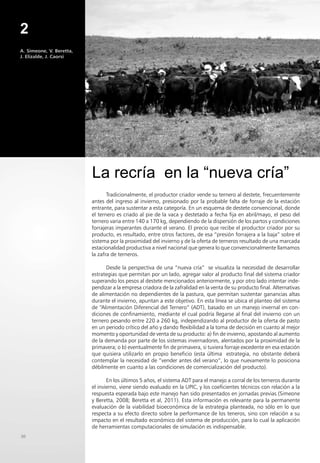 2
A. Simeone, V. Beretta,
J. Elizalde, J. Caorsi
30
Tradicionalmente, el productor criador vende su ternero al destete, frecuentemente
antes del ingreso al invierno, presionado por la probable falta de forraje de la estación
entrante, para sustentar a esta categoría. En un esquema de destete convencional, donde
el ternero es criado al pie de la vaca y destetado a fecha fija en abril/mayo, el peso del
ternero varia entre 140 a 170 kg, dependiendo de la dispersión de los partos y condiciones
forrajeras imperantes durante el verano. El precio que recibe el productor criador por su
producto, es resultado, entre otros factores, de esa “presión forrajera a la baja” sobre el
sistema por la proximidad del invierno y de la oferta de terneros resultado de una marcada
estacionalidad productiva a nivel nacional que genera lo que convencionalmente llamamos
la zafra de terneros.
Desde la perspectiva de una “nueva cría” se visualiza la necesidad de desarrollar
estrategias que permitan por un lado, agregar valor al producto final del sistema criador
superando los pesos al destete mencionados anteriormente, y por otro lado intentar inde-
pendizar a la empresa criadora de la zafralidad en la venta de su producto final. Alternativas
de alimentación no dependientes de la pastura, que permitan sustentar ganancias altas
durante el invierno, apuntan a este objetivo. En esta línea se ubica el planteo del sistema
de “Alimentación Diferencial del Ternero” (ADT), basado en un manejo invernal en con-
diciones de confinamiento, mediante el cual podría llegarse al final del invierno con un
ternero pesando entre 220 a 260 kg, independizando al productor de la oferta de pasto
en un periodo crítico del año y dando flexibilidad a la toma de decisión en cuanto al mejor
momento y oportunidad de venta de su producto: a) fin de invierno, apostando al aumento
de la demanda por parte de los sistemas invernadores, alentados por la proximidad de la
primavera; o b) eventualmente fin de primavera, si tuviera forraje excedente en esa estación
que quisiera utilizarlo en propio beneficio (esta última estrategia, no obstante deberá
contemplar la necesidad de “vender antes del verano”, lo que nuevamente lo posiciona
débilmente en cuanto a las condiciones de comercialización del producto).
En los últimos 5 años, el sistema ADT para el manejo a corral de los terneros durante
el invierno, viene siendo evaluado en la UPIC, y los coeficientes técnicos con relación a la
respuesta esperada bajo este manejo han sido presentados en jornadas previas (Simeone
y Beretta, 2008; Beretta et al, 2011). Esta información es relevante para la permanente
evaluación de la viabilidad bioeconómica de la estrategia planteada, no sólo en lo que
respecta a su efecto directo sobre la performance de los teneros, sino con relación a su
impacto en el resultado económico del sistema de producción, para lo cual la aplicación
de herramientas computacionales de simulación es indispensable.
La recría en la “nueva cría”
FOTO 1
 
