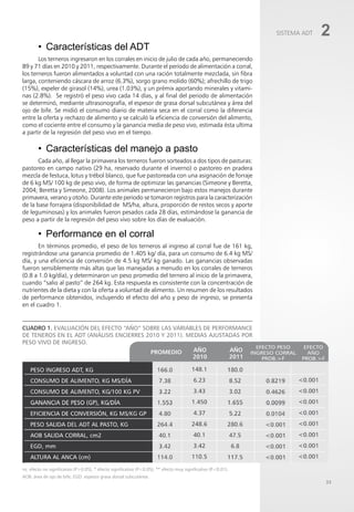 33
Cuadro 1. Evaluación del efecto “año” sobre las variables de performance
de teneros en el ADT (análisis encierres 2010 y 2011). Medias ajustadas por
peso vivo de ingreso.
• Características del ADT
Los terneros ingresaron en los corrales en inicio de julio de cada año, permaneciendo
89 y 71 días en 2010 y 2011, respectivamente. Durante el período de alimentación a corral,
los terneros fueron alimentados a voluntad con una ración totalmente mezclada, sin fibra
larga, conteniendo cáscara de arroz (6.3%), sorgo grano molido (60%); afrechillo de trigo
(15%), expeler de girasol (14%), urea (1.03%), y un prémix aportando minerales y vitami-
nas (2.8%). Se registró el peso vivo cada 14 días, y al final del periodo de alimentación
se determinó, mediante ultrasonografía, el espesor de grasa dorsal subcutánea y área del
ojo de bife. Se midió el consumo diario de materia seca en el corral como la diferencia
entre la oferta y rechazo de alimento y se calculó la eficiencia de conversión del alimento,
como el cociente entre el consumo y la ganancia media de peso vivo, estimada ésta ultima
a partir de la regresión del peso vivo en el tiempo.
• Características del manejo a pasto
Cada año, al llegar la primavera los terneros fueron sorteados a dos tipos de pasturas:
pastoreo en campo nativo (29 ha, reservado durante el inverno) o pastoreo en pradera
mezcla de festuca, lotus y trébol blanco, que fue pastoreada con una asignación de forraje
de 6 kg MS/ 100 kg de peso vivo, de forma de optimizar las ganancias (Simeone y Beretta,
2004; Beretta y Simeone, 2008). Los animales permanecieron bajo estos manejos durante
primavera, verano y otoño. Durante este periodo se tomaron registros para la caracterización
de la base forrajera (disponibilidad de MS/ha, altura, proporción de restos secos y aporte
de leguminosas) y los animales fueron pesados cada 28 días, estimándose la ganancia de
peso a partir de la regresión del peso vivo sobre los días de evaluación.
• Performance en el corral
En términos promedio, el peso de los terneros al ingreso al corral fue de 161 kg,
registrándose una ganancia promedio de 1.405 kg/ día, para un consumo de 6.4 kg MS/
día, y una eficiencia de conversión de 4.5 kg MS/ kg ganado. Las ganancias observadas
fueron sensiblemente más altas que las manejadas a menudo en los corrales de terneros
(0.8 a 1.0 kg/día), y determinaron un peso promedio del ternero al inicio de la primavera,
cuando “salio al pasto” de 264 kg. Esta respuesta es consistente con la concentración de
nutrientes de la dieta y con la oferta a voluntad de alimento. Un resumen de los resultados
de performance obtenidos, incluyendo el efecto del año y peso de ingreso, se presenta
en el cuadro 1.
ns: efecto no significativo (P>0.05), * efecto significativo (P<0.05), ** efecto muy significativo (P<0.01).
AOB: área de ojo de bife; EGD: espesos grasa dorsal subcutánea.
SISTEMA ADT 2
 