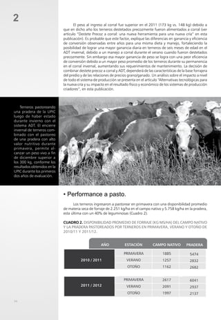 2
• Performance a pasto.
Los terneros ingresaron a pastorear en primavera con una disponibilidad promedio
de materia seca de forraje de 2.251 kg/ha en el campo nativo y 5.758 kg/ha en la pradera,
esta última con un 40% de leguminosas (Cuadro 2).
Cuadro 2. Disponibilidad promedio de forraje (kg MS/ha) del campo nativo
y la pradera pastoreados por terneros en primavera, verano y otoño de
2010/11 y 2011/12.
El peso al ingreso al corral fue superior en el 2011 (173 kg vs. 148 kg) debido a
que en dicho año los terneros destetados precozmente fueron alimentados a corral (ver
artículo “Destete Precoz a corral: una nueva herramienta para una nueva cría” en esta
publicación). Es probable que este factor, explique las diferencias en ganancia y eficiencia
de conversión observadas entre años para una misma dieta y manejo, fortaleciendo la
posibilidad de lograr una mayor ganancia diaria en terneros de seis meses de edad en el
ADT invernal, debido a un manejo a corral durante el verano cuando fueron destetados
precozmente. Sin embargo esa mayor ganancia de peso se logra con una peor eficiencia
de conversión debido a un mayor peso promedio de los terneros durante su permanencia
en el corral invernal, aumentando sus requerimientos de mantenimiento. La decisión de
combinar destete precoz a corral y ADT, dependerá de las características de la base forrajera
del predio y de las relaciones de precios grano/ganado. Un análisis sobre el impacto a nivel
de todo el sistema de producción se presenta en el artículo “Alternativas tecnológicas para
la nueva cría y su impacto en el resultado físico y económico de los sistemas de producción
criadores”, en esta publicación.
Terneros pastoreando
una pradera de la UPIC
luego de haber estado
durante invierno con el
sistema ADT. El encierre
invernal de terneros com-
binado con el pastoreo
de una pradera con alto
valor nutritivo durante
primavera, permite al-
canzar un peso vivo a fin
de diciembre superior a
los 300 kg, conforme los
resultados obtenidos en la
UPIC durante los primeros
dos años de evaluación.
34
 