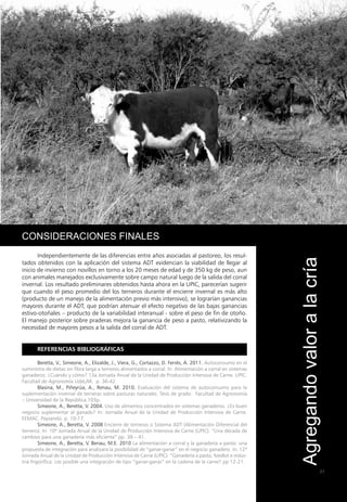 37
2
SISTEMA ADT
Consideraciones finales
Independientemente de las diferencias entre años asociadas al pastoreo, los resul-
tados obtenidos con la aplicación del sistema ADT evidencian la viabilidad de llegar al
inicio de invierno con novillos en torno a los 20 meses de edad y de 350 kg de peso, aun
con animales manejados exclusivamente sobre campo natural luego de la salida del corral
invernal. Los resultado preliminares obtenidos hasta ahora en la UPIC, parecerían sugerir
que cuando el peso promedio del los terneros durante el encierre invernal es más alto
(producto de un manejo de la alimentación previo más intensivo), se lograrían ganancias
mayores durante el ADT, que podrían atenuar el efecto negativo de las bajas ganancias
estivo-otoñales – producto de la variabilidad interanual - sobre el peso de fin de otoño.
El manejo posterior sobre praderas mejora la ganancia de peso a pasto, relativizando la
necesidad de mayores pesos a la salida del corral de ADT.
Referencias bibliográficas
Beretta, V., Simeone, A., Elizalde, J., Viera, G., Cortazzo, D. Ferrés, A. 2011. Autoconsumo en el
suministro de dietas sin fibra larga a terneros alimentados a corral. In: Alimentación a corral en sistemas
ganaderos: ¿Cuándo y cómo? 13a Jornada Anual de la Unidad de Producción Intensiva de Carne. UPIC.
Facultad de Agronomía UdeLAR. p. 36-42
Blasina, M., Piñeyrúa, A., Renau, M. 2010. Evaluación del sistema de autoconsumo para la
suplementación invernal de terneras sobre pasturas naturales. Tesis de grado. Facultad de Agronomía
– Universidad de la República.103p.
Simeone, A., Beretta, V. 2004. Uso de alimentos concentrados en sistemas ganaderos. ¿Es buen
negocio suplementar al ganado? In: Jornada Anual de la Unidad de Producción Intensiva de Carne.
EEMAC. Paysandú. p. 10-17.
Simeone, A., Beretta, V. 2008 Encierre de terneros o Sistema ADT (Alimentación Diferencial del
ternero). In: 10ª Jornada Anual de la Unidad de Producción Intensiva de Carne (UPIC). “Una década de
cambios para una ganadería más eficiente” pp. 38 – 41.
Simeone, A., Beretta, V. Beriau, M.E. 2010 La alimentación a corral y la ganadería a pasto: una
propuesta de integración para analizara la posibilidad de “ganar-ganar” en el negocio ganadero. In: 12ª
Jornada Anual de la Unidad de Producción Intensiva de Carne (UPIC). “Ganadería a pasto, feedlot e indus-
tria frigorífica: ¿es posible una integración de tipo “ganar-ganar” en la cadena de la carne? pp 12-21.
Agregando
valor
a
la
cría
 