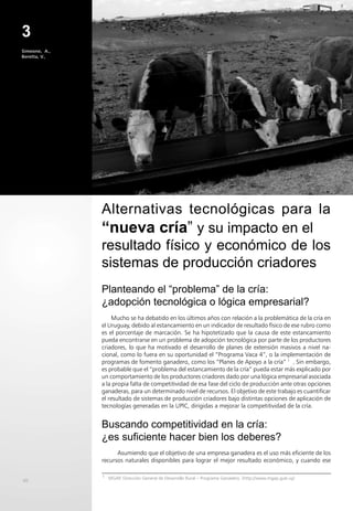 40
3
Simeone, A.,
Beretta, V.,
Mucho se ha debatido en los últimos años con relación a la problemática de la cría en
el Uruguay, debido al estancamiento en un indicador de resultado físico de ese rubro como
es el porcentaje de marcación. Se ha hipotetizado que la causa de este estancamiento
pueda encontrarse en un problema de adopción tecnológica por parte de los productores
criadores, lo que ha motivado el desarrollo de planes de extensión masivos a nivel na-
cional, como lo fuera en su oportunidad el “Programa Vaca 4”, o la implementación de
programas de fomento ganadero, como los “Planes de Apoyo a la cría” 1
. Sin embargo,
es probable que el “problema del estancamiento de la cría” pueda estar más explicado por
un comportamiento de los productores criadores dado por una lógica empresarial asociada
a la propia falta de competitividad de esa fase del ciclo de producción ante otras opciones
ganaderas, para un determinado nivel de recursos. El objetivo de este trabajo es cuantificar
el resultado de sistemas de producción criadores bajo distintas opciones de aplicación de
tecnologías generadas en la UPIC, dirigidas a mejorar la competitividad de la cría.
Buscando competitividad en la cría:
¿es suficiente hacer bien los deberes?
Asumiendo que el objetivo de una empresa ganadera es el uso más eficiente de los
recursos naturales disponibles para lograr el mejor resultado económico, y cuando ese
Alternativas tecnológicas para la
“nueva cría” y su impacto en el
resultado físico y económico de los
sistemas de producción criadores
Planteando el “problema” de la cría:
¿adopción tecnológica o lógica empresarial?
1
MGAP, Dirección General de Desarrollo Rural – Programa Ganadero. (http://www.mgap.gub.uy)
 