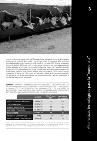 41
3
Alternativas
tecnológicas
para
la
“nueva
cría”
recurso es el campo natural, parecería lógico plantearse la siguiente pregunta: ¿el resultado
económico de una cría “bien hecha”, con un porcentaje de preñez de 80%, aplicando
tecnología de bajo costo (monitoreo de la condición corporal (CC), destete temporario,
control de la altura del forraje, etc.), es mejor que el logrado en una invernada tradicional,
de baja adopción tecnológica, con una edad de faena de 3 años o 3,5 años? En el cuadro
1 se presentan los resultados de una simulación utilizando la herramienta de programación
lineal donde, dado un determinado nivel de recursos forrajeros (100% campo natural,
producción de forraje de 3500 kg/ha), se determinó cual de las dos estrategias ganade-
ras planteadas era la que optimizaba el uso de dichos recursos y a la vez maximizaba el
resultado económico de la empresa.
Cuadro 1. Análisis comparativo del resultado físico y económico de dos
estrategias ganaderas contrastantes en orientación (cría vs. invernada),
y en adopción tecnológica (cría con “alta adopción” con 80% preñez vs.
invernada de “baja adopción”, con faena a 3,5 años de edad), para un esta-
blecimiento con una base forrajera de 100% campo natural.
Nota: Las relaciones de precios actuales utilizadas en la simulación son las de mercado a la fecha de mediados
de julio de 2012. Precio de ternero: 2,37 U$S/kg / Precio de novillo: 1,85 U$S/kg / Precio de ternera: 1,97 U$S/
kg / Precio de vaca de refugo: 1,47 U$S/kg / - SU: superficie útil; SP: superficie de pastoreo.
 