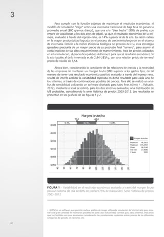 42
3
Para cumplir con la función objetivo de maximizar el resultado económico, el
modelo de simulación “elige” antes una invernada tradicional de baja tasa de ganancia
promedio anual (300 gramos diarios), que una cría “bien hecha” (80% de preñez con
entore de vaquillonas a los dos años de edad), ya que el resultado económico de la pri-
mera, evaluado a través del ingreso neto, es 14% superior al de la cría. La razón radica
en la mayor productividad lograda en el proceso de crecimiento/engorde en el sistema
de invernada. Debido a la menor eficiencia biológica del proceso de cría, esta estrategia
ganadera precisaría de un mayor precio de su producto final “ternero”, para asumir el
costo implícito de sus altos requerimientos de mantenimiento. Para los precios utilizados
en esta simulación, el precio de equilibrio del ternero para que el resultado económico de
la cría iguales al de la invernada es de 2,84 U$S/kg, con una relación precio de ternero/
precio de novillo de 1,54.
Ahora bien, considerando lo cambiante de las relaciones de precios y la necesidad
de las empresas de mantener un margen bruto (MB) superior a los gastos fijos, de tal
manera de tener una resultado económico positivo evaluado a través del ingreso neto,
resulta de interés analizar la variabilidad esperada en dicho resultado para cada uno de
los sistemas, a través de combinaciones posibles de precios. Para ello se realizó un aná-
lisis de sensibilidad utilizando un software diseñado para tales fines (@risk 2 , Palisade,
2012), mediante el cual se estimó, para los dos sistemas evaluados, una distribución de
MB probables, considerando la serie histórica de precios 2003-2012. Los resultados se
presentan en los gráficos de las figuras 1 y 2.
2 @RISK es un software que permite realizar análisis de riesgo utilizando simulación de Monte Carlo para mos-
trar una gran cantidad de escenarios posibles (en este caso realiza 5000 corridas para cada sistema), indicando
que tan factibles son esos escenarios considerando las correlaciones existentes entres precios de las diferentes
categorías de ganado, de raciones, etc.
Figura 1 – Variabilidad en el resultado económico evaluado a través del margen bruto
para un sistema de cría de 80% de preñez (75% de marcación). Serie histórica de precios
2003-2012
 