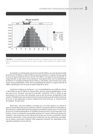 43
3
Figura 2 – Variabilidad en el resultado económico, evaluado a través del margen bruto,
para un sistema de invernada de 3,5 años de edad. Serie histórica de precios 2003-
2012
Asumiendo un nivel de gastos de estructura de 30 U$S/ha y un costo de oportunidad
de la tierra de 70 U$S/ha, el valor de MB que permitiría alcanzar un ingreso neto que iguale
el costo de oportunidad de la tierra sería de 100 U$S/ha. Con base en esta convención, el
riesgo asociado a cada sistema será evaluado en esta oportunidad, como la probabilidad
de obtener un resultado de Margen Bruto inferior a 100 U$S/ha, da tal manera que cuanto
mayor sea esa probabilidad, menor será la probabilidad de obtener un ingreso neto de 70
U$S/ha identificado como el costo de oportunidad de la tierra.
Conforme se observa en las figuras 1 y 2, la probabilidad de que el MB sea inferior
a 100 U$S/ha (o sea 70 U$S/ha de Ingreso Neto, para los sistemas establecidos), es más
alta para la cría “eficiente” que para la invernada “ineficiente” (57% vs. 42%), lo que
posicionaría a la cría como más vulnerable, para la serie de precios considerada en este
estudio. Probablemente, este comportamiento sea la principal causa de la falta de estímulo
de la cría, y esté explicando en buena medida (entre otros factores), el “estancamiento
tecnológico” de este sector.
Ahora bien, ante esta realidad y animados por una visión positiva con relación a
generar vías de desarrollo para los sistemas criadores, la pregunta podría ser planteada en
otros términos: ¿existen alternativas tecnológicas que tiendan a achicar, para un mismo nivel
de recursos, la brecha planteada en el resultado económico de la cría y la invernada? Si las
hubiera, ¿cómo se comportan esas posibles opciones de “nuevos sistemas de producción
criadores”, ante variaciones en las relaciones de precios de insumos y productos? ¿Existe
suficiente información a nivel nacional para la aplicación de esas alternativas tecnológi-
cas en predios comerciales criadores? Estas preguntas intentarán ser respondidas en los
siguientes apartados de este artículo.
ALTERNATIVAS TECNOLÓGICAS PARA LA “NUEVA CRÍA”
 