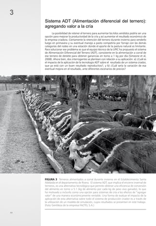 44
3
Sistema ADT (Alimentación diferencial del ternero):
agregando valor a la cría
La posibilidad de retener el ternero para aumentar los kilos vendidos podría ser una
opción para mejorar la productividad de la cría y así aumentar el resultado económico de
la empresa criadora. Ciertamente la retención del ternero durante invierno para venderlo
luego en primavera y su eventual manejo a pasto competiría por forraje con las demás
categorías del rodeo en una estación donde el aporte de la pastura natural es limitante.
Para solucionar ese problema es que el equipo técnico de la UPIC ha propuesto el sistema
de Alimentación Diferencial del Ternero (ADT), consistente en la alimentación a corral de
ese ternero de destete para obtener ganancias en torno a 1 kg por día (Simeone et al,
2008). Ahora bien, dos interrogantes se plantean con relación a su aplicación: a) ¿Cuál es
el impacto de la aplicación de la tecnología ADT sobre el resultado de un sistema criador,
que ya está con un buen resultado reproductivo?, y b) ¿Cuál sería la variación de esa
eventual mejora en el resultado, ante diferentes escenarios de precios?
Figura 3 Terneros alimentados a corral durante invierno en el Establecimiento Santa
Adelaida en el departamento de Rivera. El sistema ADT, que implica el encierre invernal de
terneros, es una alternativa tecnológica que permite obtener una eficiencia de conversión
del alimento en torno a 5:1 (kg de alimento por cada kg de peso vivo ganado), lo que
ha motivado a incluirlo como una opción para sistemas de cría a los efectos de “agregar
valor” de una manera económicamente rentable. Una forma de evaluar el impacto de la
aplicación de esta alternativa sobre todo el sistema de producción criador es a través de
la utilización de un modelo de simulación, cuyos resultados se presentan en este trabajo.
(Foto Gentileza de la empresa FACTEL S.A.)
 