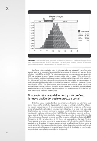 46
3
Figura 4 – Variabilidad en el resultado económico, evaluado a través del Margen Bruto
para un sistema de cría de 80% de preñez con aplicación de ADT y venta de terneros
pesados en setiembre. Serie histórica de precios 2003-2012
Conforme estos resultados, para el sistema criador que aplica ADT como forma de
agregar valor a su producto, la probabilidad acumulada de obtener un Margen Bruto
inferior a 100 U$S/ha, es de 33,5%, mientras que para el caso de esa misma cría pero sin
ADT, con venta de terneros “convencionales”, dicho valor es mayor (57%, ver figura 1).
Estos resultados sugieren que la apuesta a agregar valor a la cría a través de la aplicación
del sistema ADT podría conferirle al sistema de producción criador un menor riesgo, al
tener menos probabilidad de lograr un resultado económico, evaluado a través del Ingreso
Neto, inferior a 70 U$S/ha. Ciertamente, antes de tomar la decisión de aplicar este tipo de
alternativas en sistemas criadores, deberían ser incorporadas en el análisis consideraciones
asociadas a la colocación de este tipo de productos (un ternero pesado de 220 a 240 kg)
en el mercado de hacienda para engorde.
Buscando más peso del ternero y más preñez:
la nueva opción del destete precoz a corral
El destete precoz ha sido abordado convencionalmente como una alternativa para
lograr mayor preñez sin afectar el peso de los terneros, en tanto producto final del siste-
ma criador, procurando que el ternero destetado precozmente tenga una performance
similar a la que hubiera tenido de haber permanecido al pie de la vaca. En la búsqueda
de alternativas que permitan aumentar el resultado económico de empresas criadoras, la
investigación realizada recientemente en la UPIC se ha orientado, a través de la alimen-
tación a corral de terneros destetados precozmente, a aumentar el peso del ternero. La
información sobre el destete precoz a corral fue en parte publicada en la jornada 2011
(Simeone et al, 2011 a, b; Beretta et al, 2011) y en esta publicación en el artículo “Destete
Precoz a corral: una nueva herramienta para una nueva cría”. El objetivo específico de este
apartado es el de evaluar el impacto que presentaría la aplicación del destete precoz a
corral, a nivel del sistema de producción criador, utilizando precisamente los coeficientes
técnicos generados. Nuevamente, se aplicó la metodología de simulación ya mencionada,
presentándose los resultados obtenidos en el Cuadro 3.
 
