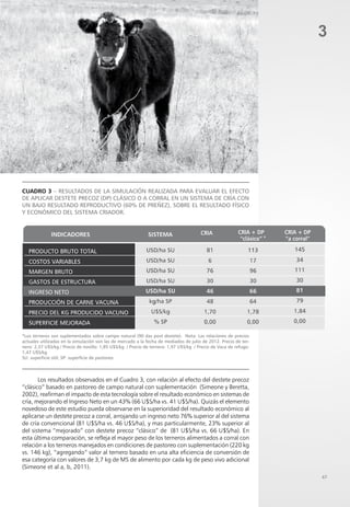 47
3
*Los terneros son suplementados sobre campo natural (90 das post destete). Nota: Las relaciones de precios
actuales utilizadas en la simulación son las de mercado a la fecha de mediados de julio de 2012. Precio de ter-
nero: 2,37 U$S/kg / Precio de novillo: 1,85 U$S/kg / Precio de ternera: 1,97 U$S/kg / Precio de Vaca de refugo:
1,47 U$S/kg
SU: superficie útil; SP: superficie de pastoreo.
Cuadro 3 – Resultados de la simulación realizada para evaluar el efecto
de aplicar destete precoz (DP) clásico o a corral en un sistema de cría con
un bajo resultado reproductivo (60% de preñez), sobre el resultado físico
y económico del sistema criador.
Los resultados observados en el Cuadro 3, con relación al efecto del destete precoz
“clásico” basado en pastoreo de campo natural con suplementación (Simeone y Beretta,
2002), reafirman el impacto de esta tecnología sobre el resultado económico en sistemas de
cría, mejorando el Ingreso Neto en un 43% (66 U$S/ha vs. 41 U$S/ha). Quizás el elemento
novedoso de este estudio pueda observarse en la superioridad del resultado económico al
aplicarse un destete precoz a corral, arrojando un ingreso neto 76% superior al del sistema
de cría convencional (81 U$S/ha vs. 46 U$S/ha), y mas particularmente, 23% superior al
del sistema “mejorado” con destete precoz “clásico” de (81 U$S/ha vs. 66 U$S/ha). En
esta última comparación, se refleja el mayor peso de los terneros alimentados a corral con
relación a los terneros manejados en condiciones de pastoreo con suplementación (220 kg
vs. 146 kg), “agregando” valor al ternero basado en una alta eficiencia de conversión de
esa categoría con valores de 3,7 kg de MS de alimento por cada kg de peso vivo adicional
(Simeone et al a, b, 2011).
*
 