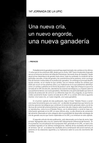 14ª Jornada de la UPIC
Una nueva cría,
un nuevo engorde,
una nueva ganadería
:: Prefacio
12
Probablemente la ganadería nacional haya experimentado más cambios en los últimos
15 años que en los anteriores 400, desde que en el año 1607 fuera introducido el ganado
vacuno al entonces territorio de la Banda Oriental por Hernando Arias de Saavedra. Desde
aquel primer desembarco de ganado hasta ahora, todo ha cambiado: la condición de los
pastizales naturales, el tipo de ganado y las características de los pastores, entre una larga
lista de factores involucrados en la producción ganadera. Sin embargo el principal desafío
quizás consiste, no en reseñar lo que cambió, sino en intentar analizar los cambios que
están por ocurrir en los próximos años y sus implicancias en lo que podríamos identificar
como un cambio cualitativo en la forma de producir carne. Bajo este enfoque es que en la
Jornada de la UPIC de este año, abordamos los avances tecnológicos y su impacto sobre lo
que podríamos llamar una nueva ganadería. Atendiendo a las particularidades que tiene el
proceso de producción de carne en sus diferentes fases de cría y engorde, es que hemos
creído conveniente titular nuestra Jornada de la UPIC en su versión 2012 de la siguiente
manera: Una nueva cría, un nuevo engorde, una nueva ganadería.
En el primer capítulo de esta publicación, bajo el título “Destete Precoz a corral:
una nueva herramienta para una nueva cría”, se abordan las perspectivas que tiene la cría
ante las opciones tecnológicas que combinan el conocimiento generado sobre una de las
técnicas de control del amamantamiento que tiene más alto impacto sobre la performan-
ce reproductiva, como lo es el Destete Precoz, con la alimentación a corral en base a la
información generada en la UPIC en estos últimos años. La alta eficiencia de conversión
del alimento observada en esta categoría abre la posibilidad de desarrollar estrategias de
cría de ganado vacuno que fueron exploradas en la UPIC y se sintetizan en este capítulo.
El segundo artículo de esta publicación, está relacionado con la fase de recría, bajo
el título “Agregando valor a la cría: sistema ADT (Alimentación Diferencial del Ternero). En
él se presenta una actualización de la propuesta ADT, generada en la UPIC, en base a los
resultados logrados en las últimas investigaciones. Además de los resultados del encierre
de terneros “per se”, se analizan los resultados de la combinación del corral invernal y el
pastoreo en las estaciones siguientes y su implicancia sobre la curva de crecimiento del
ternero.
 