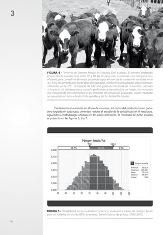 48
3
Figura 4 – Terneros de Destete Precoz en Estancia Don Esteban. El ternero destetado
precozmente cuando pesa entre 70 y 80 kg de peso vivo, constituye una categoría muy
eficiente para convertir el alimento pudiendo lograr eficiencias de conversión variables entre
3 y 4 (kg de alimento por kg de peso vivo ganado), conforme los resultados experimentales
obtenidos en la UPIC. El impacto de este alto grado de eficiencia de conversión, sumado
al impacto del destete precoz sobre la performance reproductiva del rodeo, ha motivado
a la inclusión de esta alternativa en los modelos de simulación evaluados, cuyos resultado
se presentan en este artículo (Foto gentileza del Sr. Aníbal De Souza)
Ciertamente el aumento en el uso de insumos, así como del producto bruto gana-
dero logrado en cada caso, ameritan realizar el estudio de la variabilidad en el resultado,
siguiendo la metodología utilizada en los casos anteriores. El resultado de dicho estudio
se presenta en las figuras 5, 6 y 7.
Figura 5 - Variabilidad en el resultado económico, evaluado a través del margen bruto
para un sistema de cría de 60% de preñez. Serie histórica de precios 2003-2012
 
