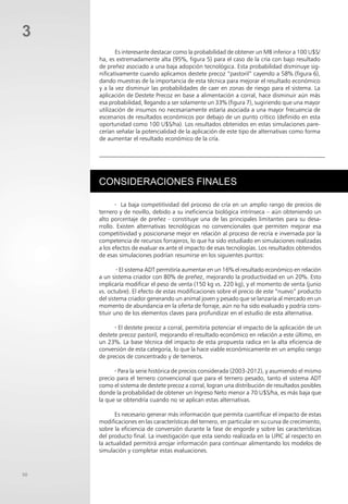50
Es interesante destacar como la probabilidad de obtener un MB inferior a 100 U$S/
ha, es extremadamente alta (95%, figura 5) para el caso de la cría con bajo resultado
de preñez asociado a una baja adopción tecnológica. Esta probabilidad disminuye sig-
nificativamente cuando aplicamos destete precoz “pastoril” cayendo a 58% (figura 6),
dando muestras de la importancia de esta técnica para mejorar el resultado económico
y a la vez disminuir las probabilidades de caer en zonas de riesgo para el sistema. La
aplicación de Destete Precoz en base a alimentación a corral, hace disminuir aún más
esa probabilidad, llegando a ser solamente un 33% (figura 7), sugiriendo que una mayor
utilización de insumos no necesariamente estaría asociada a una mayor frecuencia de
escenarios de resultados económicos por debajo de un punto crítico (definido en esta
oportunidad como 100 U$S/ha). Los resultados obtenidos en estas simulaciones pare-
cerían señalar la potencialidad de la aplicación de este tipo de alternativas como forma
de aumentar el resultado económico de la cría.
CONSIDERACIONES FINALES
· La baja competitividad del proceso de cría en un amplio rango de precios de
ternero y de novillo, debido a su ineficiencia biológica intrínseca – aún obteniendo un
alto porcentaje de preñez - constituye una de las principales limitantes para su desa-
rrollo. Existen alternativas tecnológicas no convencionales que permiten mejorar esa
competitividad y posicionarse mejor en relación al proceso de recría e invernada por la
competencia de recursos forrajeros, lo que ha sido estudiado en simulaciones realizadas
a los efectos de evaluar ex ante el impacto de esas tecnologías. Los resultados obtenidos
de esas simulaciones podrían resumirse en los siguientes puntos:
· El sistema ADT permitiría aumentar en un 16% el resultado económico en relación
a un sistema criador con 80% de preñez, mejorando la productividad en un 20%. Esto
implicaría modificar el peso de venta (150 kg vs. 220 kg), y el momento de venta (junio
vs. octubre). El efecto de estas modificaciones sobre el precio de este “nuevo” producto
del sistema criador generando un animal joven y pesado que se lanzaría al mercado en un
momento de abundancia en la oferta de forraje, aún no ha sido evaluado y podría cons-
tituir uno de los elementos claves para profundizar en el estudio de esta alternativa.
· El destete precoz a corral, permitiría potenciar el impacto de la aplicación de un
destete precoz pastoril, mejorando el resultado económico en relación a este último, en
un 23%. La base técnica del impacto de esta propuesta radica en la alta eficiencia de
conversión de esta categoría, lo que la hace viable económicamente en un amplio rango
de precios de concentrado y de terneros.
· Para la serie histórica de precios considerada (2003-2012), y asumiendo el mismo
precio para el ternero convencional que para el ternero pesado, tanto el sistema ADT
como el sistema de destete precoz a corral, logran una distribución de resultados posibles
donde la probabilidad de obtener un Ingreso Neto menor a 70 U$S/ha, es más baja que
la que se obtendría cuando no se aplican estas alternativas.
Es necesario generar más información que permita cuantificar el impacto de estas
modificaciones en las características del ternero, en particular en su curva de crecimiento,
sobre la eficiencia de conversión durante la fase de engorde y sobre las características
del producto final. La investigación que esta siendo realizada en la UPIC al respecto en
la actualidad permitirá arrojar información para continuar alimentando los modelos de
simulación y completar estas evaluaciones.
3
 