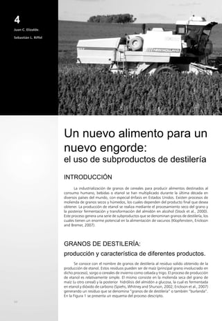 54
Juan C. Elizalde.
Sebastián L. Riffel
INTRODUCCIÓN
La industrialización de granos de cereales para producir alimentos destinados al
consumo humano, bebidas o etanol se han multiplicado durante la última década en
diversos países del mundo, con especial énfasis en Estados Unidos. Existen procesos de
molienda de granos secos y húmedos, los cuales dependen del producto final que desea
obtener. La producción de etanol se realiza mediante el procesamiento seco del grano y
la posterior fermentación y transformación del almidón en alcohol (Stock et al., 2000).
Este proceso genera una serie de subproductos que se denominan granos de destilería, los
cuales tienen un enorme potencial en la alimentación de vacunos (Klopfenstein, Erickson
and Bremer, 2007).
GRANOS DE DESTILERÍA:
producción y característica de diferentes productos.
Se conoce con el nombre de granos de destilería al residuo solido obtenido de la
producción de etanol. Estos residuos pueden ser de maíz (principal grano involucrado en
dicho proceso), sorgo o cereales de invierno como cebada y trigo. El proceso de producción
de etanol es relativamente simple. El mismo consiste en la molienda seca del grano de
maíz (u otro cereal) y la posterior hidrólisis del almidón a glucosa, la cual es fermentada
en etanol y dióxido de carbono (Spiehs, Whitney and Shurson, 2002; Erickson et al., 2007)
generando un residuo que se denomina “granos de de destilería” o también “burlanda”.
En la Figura 1 se presenta un esquema del proceso descripto.
Un nuevo alimento para un
nuevo engorde:
el uso de subproductos de destilería
4
 