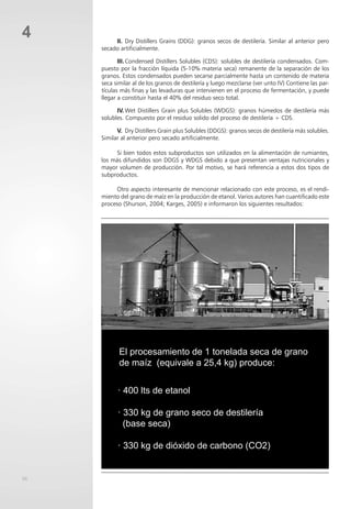 56
4 II. Dry Distillers Grains (DDG): granos secos de destilería. Similar al anterior pero
secado artificialmente.
III.Condensed Distillers Solubles (CDS): solubles de destilería condensados. Com-
puesto por la fracción líquida (5-10% materia seca) remanente de la separación de los
granos. Estos condensados pueden secarse parcialmente hasta un contenido de materia
seca similar al de los granos de destilería y luego mezclarse (ver unto IV) Contiene las par-
tículas más finas y las levaduras que intervienen en el proceso de fermentación, y puede
llegar a constituir hasta el 40% del residuo seco total.
IV. Wet Distillers Grain plus Solubles (WDGS): granos húmedos de destilería más
solubles. Compuesto por el residuo solido del proceso de destilería + CDS.
V. Dry Distillers Grain plus Solubles (DDGS): granos secos de destilería más solubles.
Similar al anterior pero secado artificialmente.
Si bien todos estos subproductos son utilizados en la alimentación de rumiantes,
los más difundidos son DDGS y WDGS debido a que presentan ventajas nutricionales y
mayor volumen de producción. Por tal motivo, se hará referencia a estos dos tipos de
subproductos.
Otro aspecto interesante de mencionar relacionado con este proceso, es el rendi-
miento del grano de maíz en la producción de etanol. Varios autores han cuantificado este
proceso (Shurson, 2004; Karges, 2005) e informaron los siguientes resultados:
· 400 lts de etanol
· 330 kg de grano seco de destilería
(base seca)
· 330 kg de dióxido de carbono (CO2)
El procesamiento de 1 tonelada seca de grano
de maíz (equivale a 25,4 kg) produce:
 
