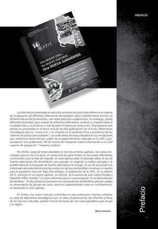 Prefacio
Prefacio
13
Álvaro Simeone
La información presentada en estos dos primeros artículos hace referencia al impacto
de la aplicación de diferentes alternativas tecnológicas sobre la performance animal y la
eficiencia de uso de los alimentos, sean éstos pasturas o suplementos. Sin embargo, resulta
altamente ilustrativo, para evaluar las diferentes alternativas, analizar su impacto sobre el
resultado físico y económico a nivel de todo el sistema de producción. Precisamente este
estudio es presentado en el tercer artículo de esta publicación con el título “Alternativas
tecnológicas para la “nueva cría” y su impacto en el resultado físico y económico de los
sistemas de producción criadores”. Los coeficientes técnicos utilizados en las simulaciones
que conforman dicho artículo surgen de la experimentación realizada en la UPIC y pre-
sentada en esta publicación, de tal manera de incorporar toda la información a un nivel
superior de agregación: “empresa criadora”.
Por último, luego de haber abordado en los tres primeros capítulos, las nuevas tec-
nologías para la cría y la recría, el cuarto artículo pone énfasis en las nuevas alternativas
nutricionales para la fase de engorde. En esta oportunidad, el abordaje sobre el uso de
fuentes alternativas de alimentación para ganado en engorde se realiza asociado a la
problemática de la búsqueda de fuentes alternativas de energía. El uso de sub-productos
industriales derivados del proceso de producción de bio-combustibles constituye un desafío
para la ganadería nacional. Bajo este enfoque, la publicación de la UPIC, en su edición
2012, contiene en su cuarto capítulo, un artículo, de la autoría de Juan Carlos Elizalde y
Sebastián Riffel, titulado “Un nuevo alimento para un nuevo engorde: el uso de productos
de destilería”. El alto potencial que tienen los sub-productos de destilería para ser usados
en alimentación de ganado de carne, tanto en suplementación como en confinamiento,
es destacado en este capítulo.
En síntesis, los cuatro artículos contenidos en esta publicación intentan sintetizar
un pool de alternativas tecnológicas que, en base al potencial de uso eficiente y eficaz
de los recursos naturales, podrían marcar las bases de una nueva ganadería para el país
y la región.
 