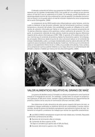 58
4 El elevado contenido de fosforo que presentan los DDGS son aportados fundamen-
talmente por los solubles condensados (CDS). Esto puede ser una ventaja ya que permite
reducir el nivel de P que se suplementa en la dieta. Sin embargo, puede representar una
desventaja desde el punto de vista ambiental (en caso de aparecer una elevada concentra-
ción en heces) si no se puede reducir el nivel de inclusión mediante los otros componentes
de la ración (Schingoethe, 2004).
La composición de los DDGS podría esta influenciada por varios factores, entre los
cuales se destacan el tipo de grano utilizado, tipo de fermentación (continuo ó tanda),
temperatura y duración del secado. Esta variabilidad se puede ver reflejada en los coefi-
cientes de variación informados por Sphies et al. (2002) para muestras provenientes de
10 plantas diferentes (valores entre paréntesis indican coeficiente de variación). Por otra
parte, la composición obtenida de estas plantas modernas presenta algunas diferencias
respecto de los valores informada por el NRC 1996. En general, el % materia seca fue infe-
rior, mientras que el contenido de proteína y lípidos fue levemente superior. Sin embargo,
las principales diferencias desde el punto de vista nutricional radican en el contenido de
energía metabolizable y calcio. La energía metabolizable presenta valores del orden del 18%
superiores para el producto obtenido de plantas modernas; mientras que el contenido de
calcio es marcadamente inferior (0,32 vs. 0,06) y muy variable entre plantas. Estos cambios
en la composición química podrían deberse a una mejor eficiencia en la fermentación del
almidón a etanol a medida que transcurren los años (Schingoethe, 2004).
VALOR ALIMENTICIO RELATIVO AL GRANO DE MAÍZ
Los granos de destilería secos ó húmedos se utilizan principalmente como fuente de
energía en el engorde de vacunos. Sin embrago, cuando estos se incluyen en proporcio-
nes superiores al 30% de la ración, también cubren perfectamente los requerimientos de
proteína y fosforo de los vacunos en terminación (Shurson and Noll, 2005).
Para determinar el valor alimenticio de estos granos respecto del grano de maíz, se
recopilaron trabajos publicados en boletines técnicos de universidades y revistas interna-
cionales, donde los granos de destilería reemplazaron parcialmente al grano de maíz. So-
lamente se incluyeron y analizaron los trabajos que reunían las siguientes características:
a- Los DDGS ó WDGS reemplazaron al grano de maíz rolado seco, húmedo, flaqueado
o diferentes combinaciones de ellos;
b- Raciones de terminación altas en energía;
c- Contenido de fibra superior al 5%
(el silaje se considera que aporta solo el 50% de fibra);
d- Duración del encierre superior a los 100 días.
 
