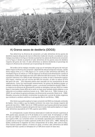 59
2
UN NUEVO ALIMENTO PARA UN NUEVO ENGORDE
A) Granos secos de destilería (DDGS)
Para determinar la eficiencia de conversión y el valor alimenticio de los granos de
destilería respecto del grano de maíz en diferentes niveles de inclusión, se analizaron varios
trabajos resumidos en la Figura 2 donde se presentan los valores de eficiencia de conversión
y en la Figura 3 donde se presente el valor alimenticio de los granos secos de destilería
respecto del grano de maíz. El valor alimenticio se obtiene dividiendo el porcentaje de
mejora en eficiencia de conversión por el porcentaje de inclusión
Del análisis de los trabajos revisados surge que el reemplazo del grano de maíz por
DDGS mejora la eficiencia de conversión dependiendo del porcentaje de inclusión, siendo
dicha mejora entre un 5 a 10% (Figura 2). En cuanto al valor alimenticio del DDGS, los
resultados (Figura 3) indican un 15% de mejora en la eficiencia de alimentación cuando se
reemplazan niveles intermedios de maíz (30 a 40% de la MS de la ración). En los niveles de
inclusión inferiores (10 a 20%) el valor alimenticio es similar al maíz o levemente superior
(5% mayor), mientras que por encima del 40% de inclusión, el valor se reduce al 91%
del grano de maíz. Esta respuesta podría estar asociada con las características de este
subproducto. Como fue mencionado anteriormente, los granos de destilería poseen un
elevado contenido de fibra digestible y grasa, y una escasa cantidad de almidón (Tabla 1).
La mejora en la eficiencia de alimentación cuando se reemplaza maíz por DDGS en niveles
bajos e intermedios (hasta 40% de la ración en base seca) también podría deberse a una
reducción en la acidosis subclinica (Larson et al., 1993; Ham et al., 1994; Erickson et al.,
2007), la cual reduce la ganancia de peso y la eficiencia de conversión (Stock et al., 1990).
Elevados consumos de almidón incrementan la producción ruminal de ácidos orgánicos
que conducen a acidosis subclínica ó sub-agudas (Burrin and Britton, 1986).
Otro factor que podría explicar la mejor conversión de DDGS es el elevado contenido
de lípidos. Esto se debe a que los lípidos contienen tres veces mas energía respecto del
grano de maíz (Zinn, 1988). Ham et al. (1994) sostienen que la grasa adicional que poseen
los granos de destilería respecto del grano de maíz (3 veces más) podría explicar un mayor
valor alimentico equivalente al 9-10% superior para DDGS.
En contraposición, la peor eficiencia observada en niveles de inclusión superiores al
40% podría estar asociada con el % de lípidos en la ración total. Al reemplazar un 50%
de maíz por DDGS se provoca un aumento en el contenido de grasa total de la ración
que supera el 8%. Los rumiantes tienen una limitada capacidad para metabolizar grasa
cuando esta se incluye en niveles superiores al 6% de la ración (Zinn, 1989). Además los
lípidos condicionan la digestión de otros componentes de la dieta, tales como la fibra.
Estos factores podrían explicar, al menos en parte, el menor valor alimenticio de DDGS
respecto del maíz cuando se reemplaza en un 50% de la ración en base seca.
 