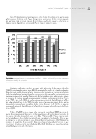 63
Con el fin de establecer una comparación entre el valor alimenticio de los granos secos
y húmedos de destilería, en la Figura 6 se presenta un resumen de los mismos respecto
del grano de maíz. Si bien la mayoría de los trabajos analizados evaluaron solamente un
tipo de grano, el patrón de comparación fue el maíz en todos los casos.
Figura 6. Valor alimentico comparativo de DDGS y WDGS relativo al grano de maíz para
diferentes niveles de inclusión.
Los datos analizados muestran un mayor valor alimentico de los granos húmedos
(WDGS) respecto de los granos secos (DDGS), para todos los niveles de inclusión evaluados.
Esta diferencia podría deberse a farios factores, entre los cuales se mencionan el efecto
de la humedad sobre la digestión de los componentes del grano y los cambios químicos
que ocurren durante el secado. El contenido de humedad de estos subproductos reduce
el consumo de materia seca y la tasa de pasaje a través del tracto gastrointestinal (Firkins
et al., 1985; Ham et al., 1994), lo cual provoca un aumento en la digestibilidad de la fibra
del subproducto (Ham et al., 1994). Por otra parte, el proceso de secado de los granos
de destilería reduce el valor energético de los mismo (Erickson et al. 2007) y en algunos
casos puede afectar la digestibilidad de la fracción proteica por sobrecalentamiento (Stock
et al., 2000).
Si bien el WDGS tiene un mayor valor nutricional respecto del DDGS, presenta al-
gunas desventajas que condicionan o limitan su utilización. El contenido de humedad de
los granos húmedos de destilería varia entre 65 y 70% (o sea 30-35% de materia seca).
La humedad de un alimento tiene una incidencia marcada en el costo de los fletes ya que
se transporta un alto contenido de agua. Esto condiciona la utilización del WDGS a zonas
cercanas de las plantas de producción. Otra desventaja del subproducto húmedo es que
requiere un almacenamiento correcto (bolsa ó bunker), debido a que presenta una baja
estabilidad y duración a la intemperie.
4
UN NUEVO ALIMENTO PARA UN NUEVO ENGORDE
 