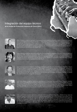 66
Integración del equipo técnico
de la Unidad de Producción Intensiva de Carne (UPIC)
Álvaro Simeone es Ingeniero Agrónomo, graduado en la Universidad de la Republica; Master of Science en Zootencia
por la Universidad Federal de Río Grande del Sur, Brasil; y Doctor of Philosophy (PhD), en el área de nutrición, titulo
otorgado por The University of New England, Australia. Actualmente se desempeña como Profesor Agregado de
Bovinos de Carne y del Posgrado en Ciencias Agrarias en la Facultad de Agronomía- UDELAR. Es autor y co-autor
de varias publicaciones relativas al impacto y eficiencia del uso de alimentos concentrados en sistemas ganaderos.
Ejerce la dirección técnica de la UPIC desde 1997.
Virginia Beretta es Ingeniera Agrónoma, graduada en la Universidad de la República (UDELAR); Master of Science en
Zootecnia (1994), Doctor en Zootecnia (1999), ambos títulos otorgado por la Universidad Federal de Río Grande
del Sur, Brasil. Actualmente se desempeña como Prof. Agregado del Depto. de Producción Animal y Pasturas y del
Posgrado en Ciencias Agrarias de la Facultad de Agronomía, UDELAR; es investigadora Dedicación Total e integra
el Sistema Nacional de Investigadores de la ANII (Nivel1).
Juan Franco es Doctor en Medicina y Tecnología Veterinaria graduado en la Universidad de la República. Obtuvo
su título de Master of Science, otorgado por INIA Aragón y la Facultad de Veterinaria de Zaragoza, realizando su
tesis de maestría en Calidad de canal y carne bovina. Prof. Agregado, Investigador dedicación total de la UDELAR.
Responsable del dictado del curso Calidad de la canal y carne de rumiantes de la Facultad de Agronomía. Dentro del
equipo técnico de la UPIC es responsable técnico por el análisis de las variables de respuesta referidas a la calidad
de producto final en los trabajos de investigación.
Juan Carlos Elizalde es Ingeniero Agrónomo, graduado en la Universidad Nacional de Rosario. Magíster Scientiae,
(MSc.) por la Universidad Nacional de Mar del Plata en el área de nutrición anima y Doctor of Philosophy (Ph.D.), por
la University of Illinois, USA. Fue Investigador del Consejo Nacional de Investigaciones Científicas y Técnicas (CONICET)
y Profesor Asociado de la Facultad de Ciencias Agrarias de la Universidad Nacional de Mar del Plata. Desde 1999 el
Prof. Elizalde se despeña como consultor académico internacional del Equipo Técnico de la UPIC.
Carlos Javier Caorsi Ingeniero Agrónomo, graduado en la Universidad de la Republica, UDELAR. El Ing. Caorsi ha
realizado trabajo de asesoramiento técnico a empresas agropecuarias y se ha desempeñado como asesor en nor-
mas GLOBAL GAP a empresas del Uruguay y del exterior. Ha tenido además actividad profesional como asesor de
norma FSC en empresas forestales. Entre los años 2007 y 2010 ha sido el responsable de la ejecución de Proyecto
ganadero de UPM - Forestal Oriental en la Región de Tres Bocas. Desde el año 2010 ha colaborado activamente con
las actividades de investigación del equipo de la UPIC. Actualmente realiza el apoyo técnico en los experimentos
instalados en la UPIC.
 