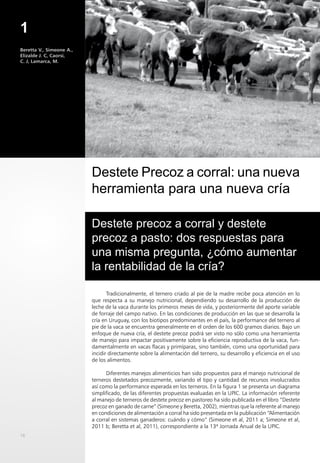 1
16
Tradicionalmente, el ternero criado al pie de la madre recibe poca atención en lo
que respecta a su manejo nutricional, dependiendo su desarrollo de la producción de
leche de la vaca durante los primeros meses de vida, y posteriormente del aporte variable
de forraje del campo nativo. En las condiciones de producción en las que se desarrolla la
cría en Uruguay, con los biotipos predominantes en el país, la performance del ternero al
pie de la vaca se encuentra generalmente en el orden de los 600 gramos diarios. Bajo un
enfoque de nueva cría, el destete precoz podrá ser visto no sólo como una herramienta
de manejo para impactar positivamente sobre la eficiencia reproductiva de la vaca, fun-
damentalmente en vacas flacas y primíparas, sino también, como una oportunidad para
incidir directamente sobre la alimentación del ternero, su desarrollo y eficiencia en el uso
de los alimentos.
Diferentes manejos alimenticios han sido propuestos para el manejo nutricional de
terneros destetados precozmente, variando el tipo y cantidad de recursos involucrados
así como la performance esperada en los terneros. En la figura 1 se presenta un diagrama
simplificado, de las diferentes propuestas evaluadas en la UPIC. La información referente
al manejo de terneros de destete precoz en pastoreo ha sido publicada en el libro “Destete
precoz en ganado de carne” (Simeone y Beretta, 2002), mientras que la referente al manejo
en condiciones de alimentación a corral ha sido presentada en la publicación “Alimentación
a corral en sistemas ganaderos: cuándo y cómo” (Simeone et al, 2011 a; Simeone et al,
2011 b; Beretta et al, 2011), correspondiente a la 13ª Jornada Anual de la UPIC.
Destete Precoz a corral: una nueva
herramienta para una nueva cría
Beretta V., Simeone A.,
Elizalde J. C, Caorsi,
C. J, Lamarca, M.
Destete precoz a corral y destete
precoz a pasto: dos respuestas para
una misma pregunta, ¿cómo aumentar
la rentabilidad de la cría?
 