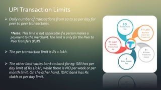 UPITransaction Limits
 Daily number of transactions from 20 to 10 per day for
peer to peer transactions.
*Note: This limit is not applicable if a person makes a
payment to the merchant.The limit is only for the Peer to
PeerTransfers (P2P).
 The per transaction limit is Rs 1 lakh.
 The other limit varies bank to bank for eg: SBI has per
day limit of Rs 1lakh, while there is NO per week or per
month limit. On the other hand, IDFC bank has Rs
1lakh as per day limit.
 