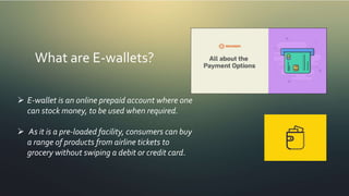 What are E-wallets?
 E-wallet is an online prepaid account where one
can stock money, to be used when required.
 As it is a pre-loaded facility, consumers can buy
a range of products from airline tickets to
grocery without swiping a debit or credit card.
 