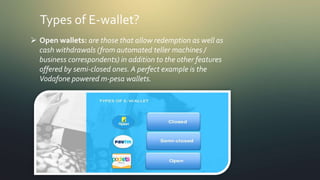 Types of E-wallet?
 Open wallets: are those that allow redemption as well as
cash withdrawals (from automated teller machines /
business correspondents) in addition to the other features
offered by semi-closed ones. A perfect example is the
Vodafone powered m-pesa wallets.
 