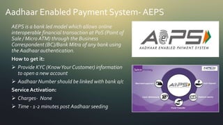 Aadhaar Enabled Payment System- AEPS
AEPS is a bank led model which allows online
interoperable financial transaction at PoS (Point of
Sale / Micro ATM) through the Business
Correspondent (BC)/Bank Mitra of any bank using
the Aadhaar authentication.
How to get it:
 Provide KYC (KnowYour Customer) information
to open a new account
 Aadhaar Number should be linked with bank a/c
Service Activation:
 Charges- None
 Time - 1-2 minutes post Aadhaar seeding
 