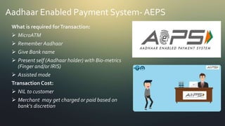 Aadhaar Enabled Payment System- AEPS
What is required forTransaction:
 MicroATM
 Remember Aadhaar
 Give Bank name
 Present self (Aadhaar holder) with Bio-metrics
(Finger and/or IRIS)
 Assisted mode
Transaction Cost:
 NIL to customer
 Merchant may get charged or paid based on
bank‘s discretion
 