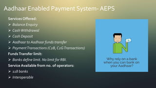 Aadhaar Enabled Payment System- AEPS
Services Offered:
 Balance Enquiry
 CashWithdrawal
 Cash Deposit
 Aadhaar to Aadhaar funds transfer
 PaymentTransactions (C2B, C2GTransactions)
FundsTransfer limit:
 Banks define limit. No limit for RBI.
Service Available from no. of operators:
 118 banks
 Interoperable
 