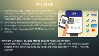 Bharat QR
 A QR code consists of black squares arranged in a
square grid on a white background, which can be read
by an imaging device such as a camera. It contains
information about the item to which it is attached.
 NPCI jointly worked with International card Schemes
to develop a common standardQR code specifications.
 BQR is Person to Merchant (P2M) Mobile payment
solution.
Payment Using BQR enabled Mobile banking Application/wallet:
 Merchants need to displayQR codes in their premises. User can scan these QR via BQR
enabled mobile banking app and pay using Card linked account /VPA / IFSC + Account /
Aadhaar.
 