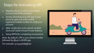 Steps for Activating UPI
1. Register phone number to your bank
account and ATM card both.
2. Simply Download any UPI app in your
phone & open it & enter mobile
registered mobile number to verify your
account.
3. After verification enter details of debit
card andCreateVirtual Private Address.
4. Setup MPIN for completing transactions.
Note: By default ,VPA is your phone number
followed by @upi in BHIM app.
For example: 9123456789@upi
 