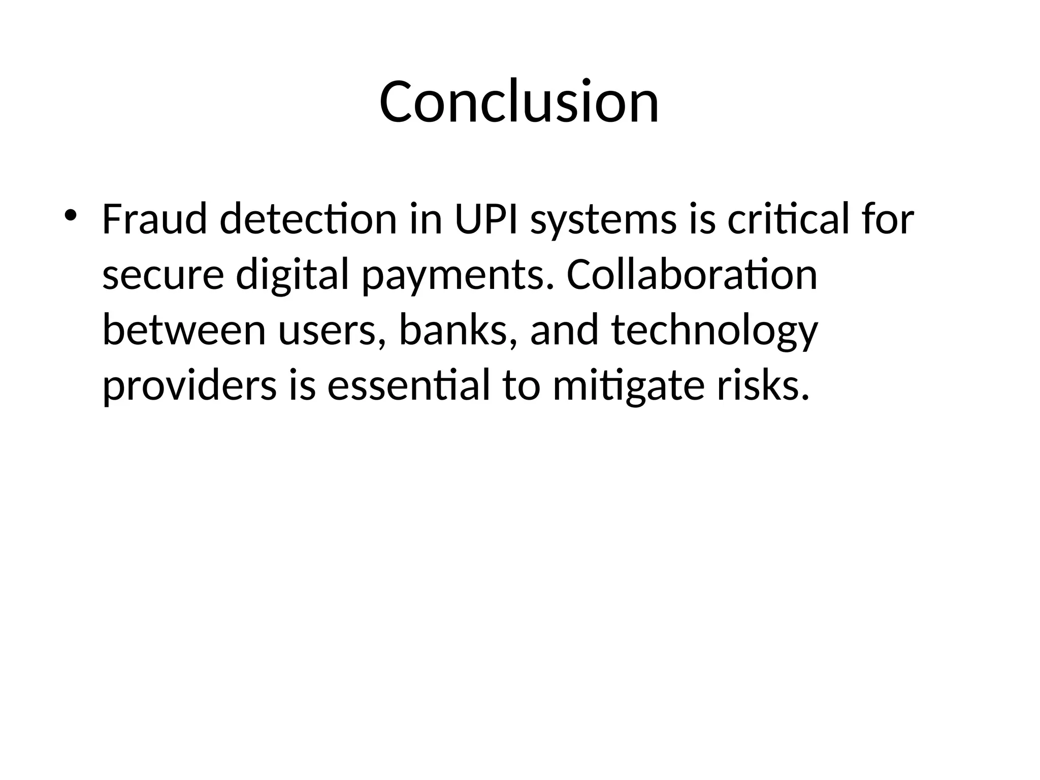 Conclusion
• Fraud detection in UPI systems is critical for
secure digital payments. Collaboration
between users, banks, and technology
providers is essential to mitigate risks.