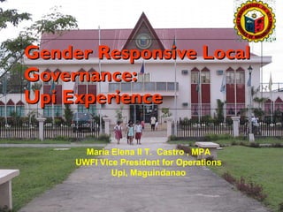 Gender Responsive Local Governance:  Upi Experience Maria Elena II T.  Castro , MPA UWFI Vice President for Operations Upi, Maguindanao 