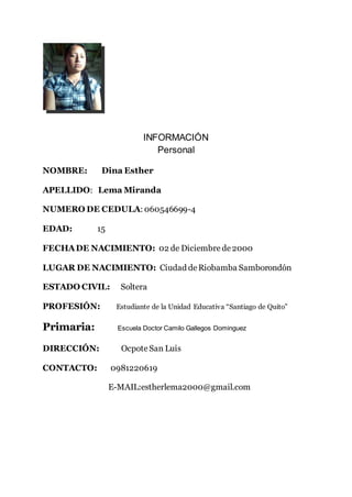 INFORMACIÓN
Personal
NOMBRE: Dina Esther
APELLIDO: Lema Miranda
NUMERO DE CEDULA: 060546699-4
EDAD: 15
FECHADE NACIMIENTO: 02 de Diciembrede2000
LUGAR DE NACIMIENTO: Ciudad deRiobamba Samborondón
ESTADO CIVIL: Soltera
PROFESIÓN: Estudiante de la Unidad Educativa “Santiago de Quito”
Primaria: Escuela Doctor Camilo Gallegos Dominguez
DIRECCIÓN: OcpoteSan Luis
CONTACTO: 0981220619
E-MAIL:estherlema2000@gmail.com
 