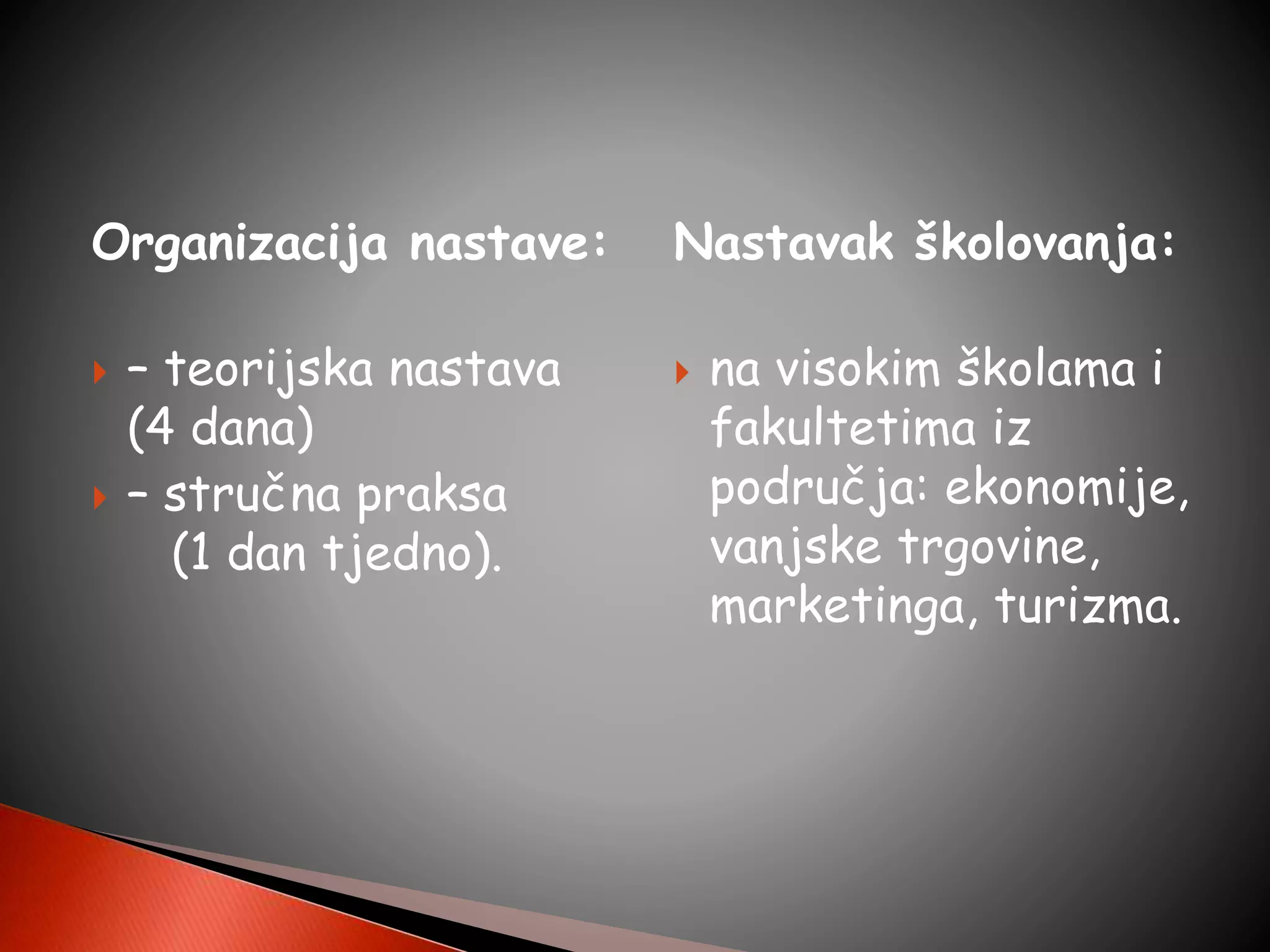 Organizacija nastave:
 – teorijska nastava
(4 dana)
 – stručna praksa
(1 dan tjedno).
Nastavak školovanja:
 na visokim školama i
fakultetima iz
područja: ekonomije,
vanjske trgovine,
marketinga, turizma.
 