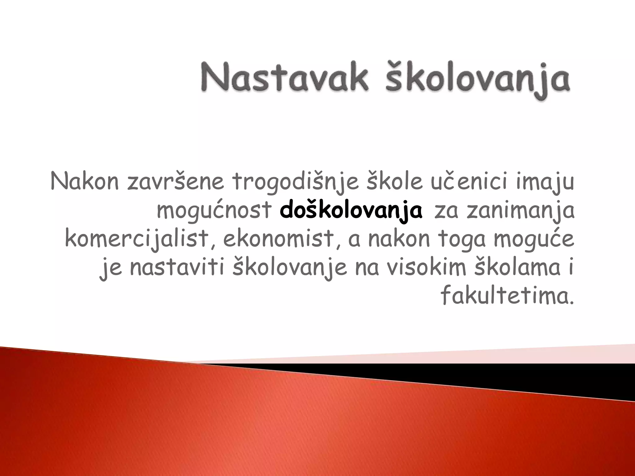 Nakon završene trogodišnje škole učenici imaju
mogućnost doškolovanja za zanimanja
komercijalist, ekonomist, a nakon toga moguće
je nastaviti školovanje na visokim školama i
fakultetima.
 