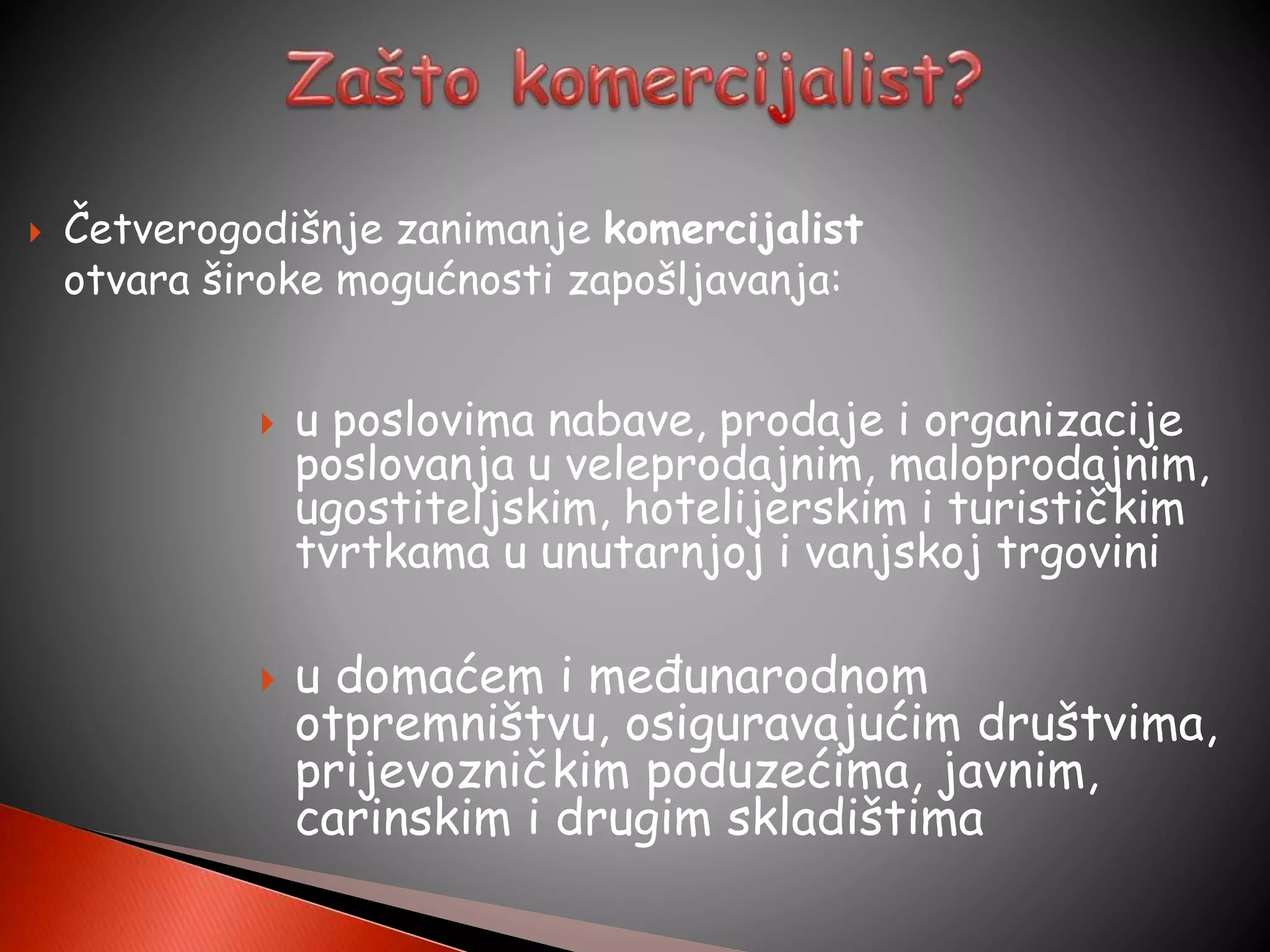  Četverogodišnje zanimanje komercijalist
otvara široke mogućnosti zapošljavanja:
 u poslovima nabave, prodaje i organizacije
poslovanja u veleprodajnim, maloprodajnim,
ugostiteljskim, hotelijerskim i turističkim
tvrtkama u unutarnjoj i vanjskoj trgovini
 u domaćem i međunarodnom
otpremništvu, osiguravajućim društvima,
prijevozničkim poduzećima, javnim,
carinskim i drugim skladištima
 