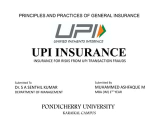 PRINCIPLES AND PRACTICES OF GENERAL INSURANCE
UPI INSURANCEINSURANCE FOR RISKS FROM UPI TRANSACTION FRAUDS
Submitted To
Dr. S A SENTHIL KUMAR
DEPARTMENT OF MANAGEMENT
Submitted By
MUHAMMED ASHFAQUE M
MBA (IM) 1ST YEAR
PONDICHERRY UNIVERSITY
KARAIKAL CAMPUS
 