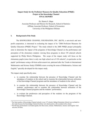 1
Impact Study for the Proficient Measures for Quality Education (PMQE)
Project of the Knowledge Channel
FINAL REPORT
Dr. Dennis S. Mapa
Associate Professor and Director for Research, School of Statistics
Affiliate Associate Professor, School of Economics
University of the Philippines Diliman
I. Background of the Study
The KNOWLEDGE CHANNEL FOUNDATION, INC. (KCFI), a non-stock and non-
profit corporation, is interested in evaluating the impact of its “2008 Proficient Measures for
Quality Education (PMQE) Project.” The study related to the 2008 PMQE project principally
aims to determine the impact of the programs of Knowledge Channel on the performance and
perception of the elementary students viewing these programs in about 158 selected schools
supported by Philip Morris Philippines. The scope of the impact study will focus on the
elementary pupils (since there is only one high school out of 158 schools1
), in particular on the
pupils’ performance using a 60-item achievement test, patterned after the Trends in International
Mathematics and Science Study (TIMMS) exam covering the areas of Mathematics, Science and
English,2
specially developed for this impact study.
The impact study specifically aims:
a. to examine the relationship between the presence of Knowledge Channel and the
attendance of students in the school and to examine the relationship between utilization
of the Knowledge Channel programs and the attendance of students in the school;
b. to examine the relationship between the presence of Knowledge Channel and the
students’ performance and to examine the relationship between utilization of the
Knowledge Channel programs and the students’ performance;
c. to evaluate the preferences and perception of the students on the programs of the
Knowledge Channel;
1
The final number of Knowledge Channel schools is one 157 schools. Babag Elementary School was excluded in
the study because the Knowledge Channel facilities were destroyed in a fire accident in the school.
2
The 60-item questionnaire is divided equally into three areas, namely: Mathematics, Science and English. Each
area has 20 items.
 